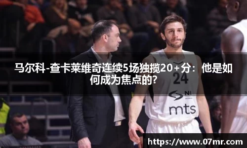 马尔科-查卡莱维奇连续5场独揽20+分：他是如何成为焦点的？